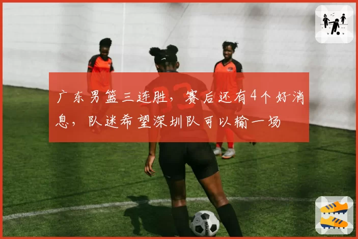 广东男篮三连胜,赛后还有4个好消息,队迷希望深圳队可以输一场