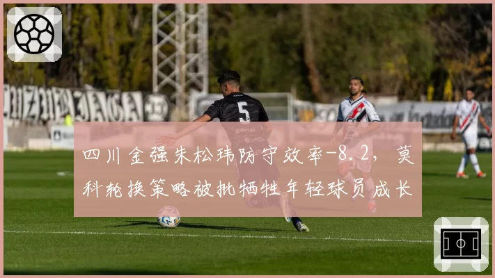 四川金强朱松玮防守效率-8.2，莫科轮换策略被批牺牲年轻球员成长