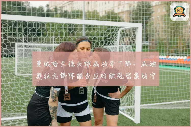 曼城哈兰德头球成功率下降，瓜迪奥拉无锋阵能否应对欧冠密集防守？