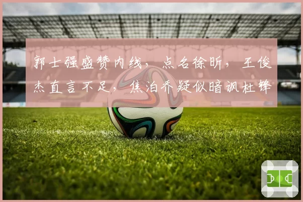郭士强盛赞内线，点名徐昕，王俊杰直言不足，焦泊乔疑似暗讽杜锋