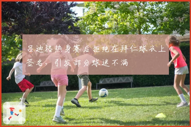 吕迪格热身赛后拒绝在拜仁球衣上签名,引发部分球迷不满