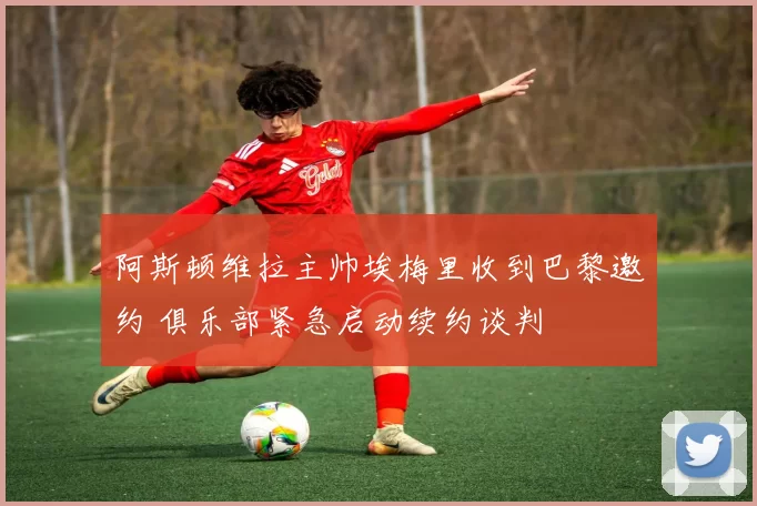 阿斯顿维拉主帅埃梅里收到巴黎邀约 俱乐部紧急启动续约谈判