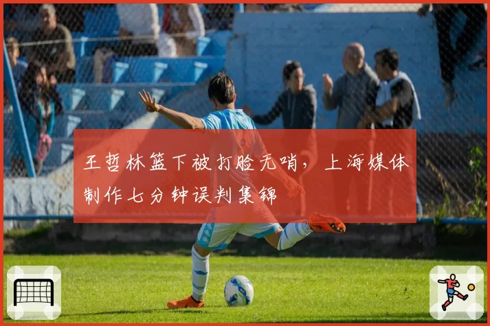 王哲林篮下被打脸无哨，上海媒体制作七分钟误判集锦