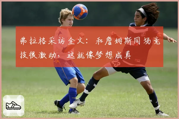 弗拉格采访全文：和詹姆斯同场竞技很激动，这就像梦想成真