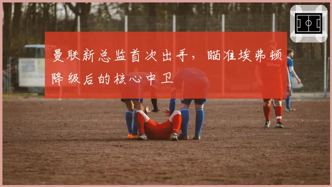 曼联新总监首次出手，瞄准埃弗顿降级后的核心中卫