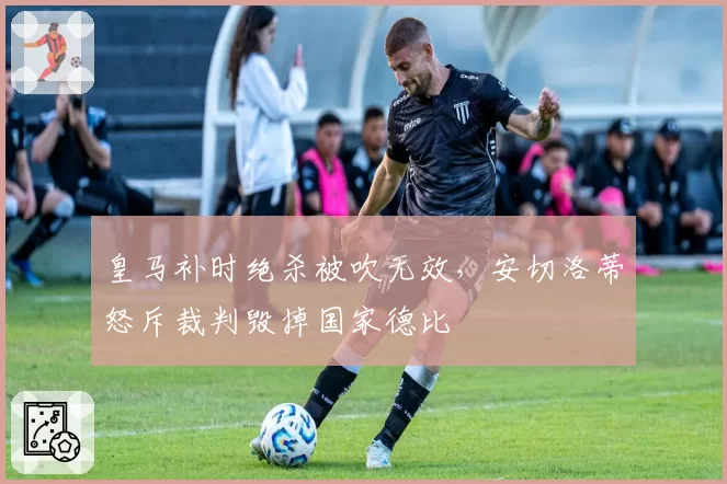 皇马补时绝杀被吹无效，安切洛蒂怒斥裁判毁掉国家德比