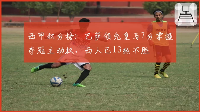 西甲积分榜：巴萨领先皇马7分掌握夺冠主动权，西人已13轮不胜