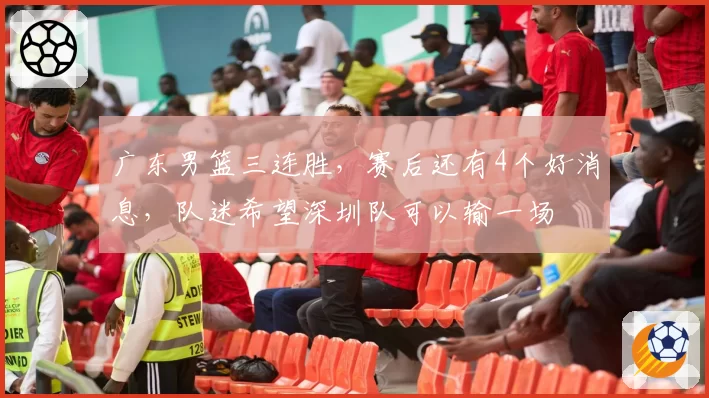 广东男篮三连胜，赛后还有4个好消息，队迷希望深圳队可以输一场