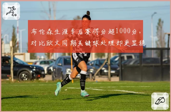 布伦森生涯季后赛得分超1000分,对比欧文同期关键球处理却更显稳健