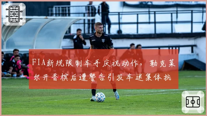 FIA新规限制车手庆祝动作,勒克莱尔开香槟后遭警告引发车迷集体抗议