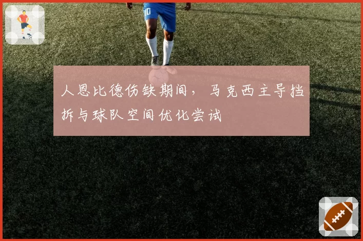 人恩比德伤缺期间，马克西主导挡拆与球队空间优化尝试