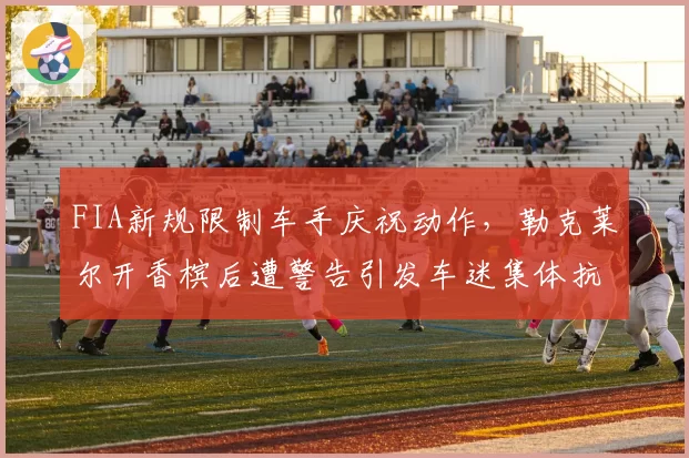 FIA新规限制车手庆祝动作,勒克莱尔开香槟后遭警告引发车迷集体抗议