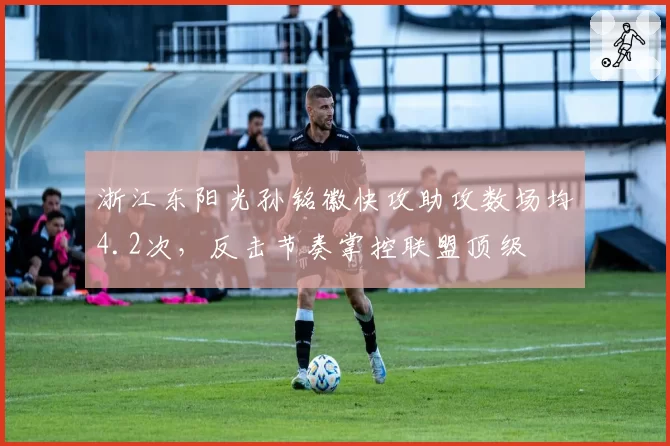 浙江东阳光孙铭徽快攻助攻数场均4.2次,反击节奏掌控联盟顶级