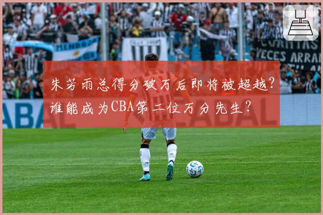 朱芳雨总得分破万后即将被超越?谁能成为CBA第二位万分先生?
