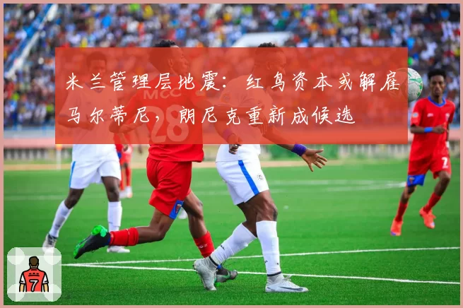 米兰管理层地震：红鸟资本或解雇马尔蒂尼，朗尼克重新成候选