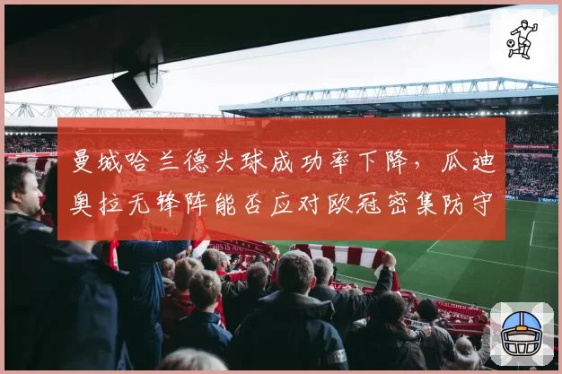 曼城哈兰德头球成功率下降，瓜迪奥拉无锋阵能否应对欧冠密集防守？