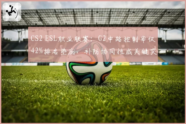 CS2 ESL职业联赛:G2中路控制率仅42%排名垫底,补防协同性成关键突破口