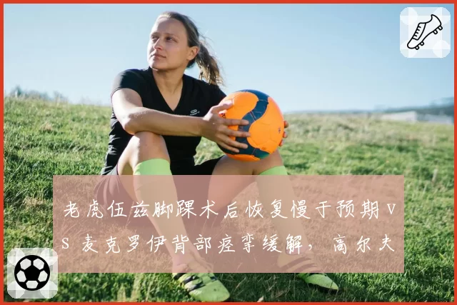 老虎伍兹脚踝术后恢复慢于预期 vs 麦克罗伊背部痉挛缓解，高尔夫大师赛复出前景对比
