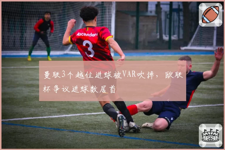 曼联3个越位进球被VAR吹掉,欧联杯争议进球数居首