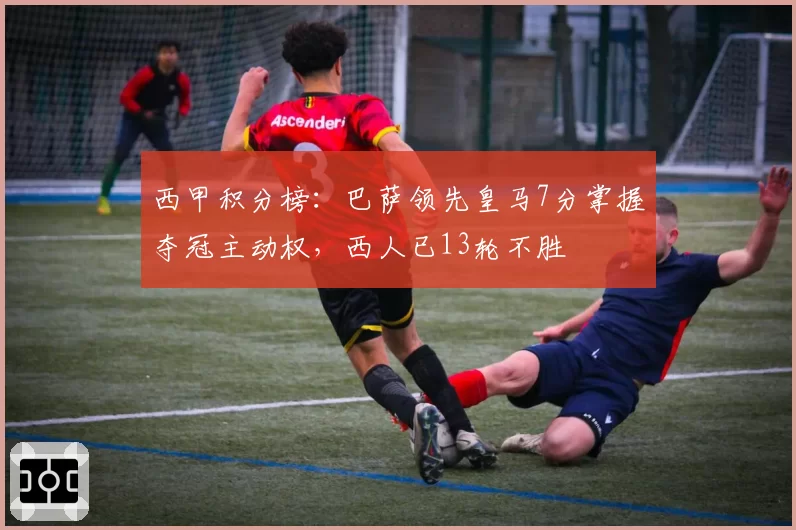 西甲积分榜:巴萨领先皇马7分掌握夺冠主动权,西人已13轮不胜