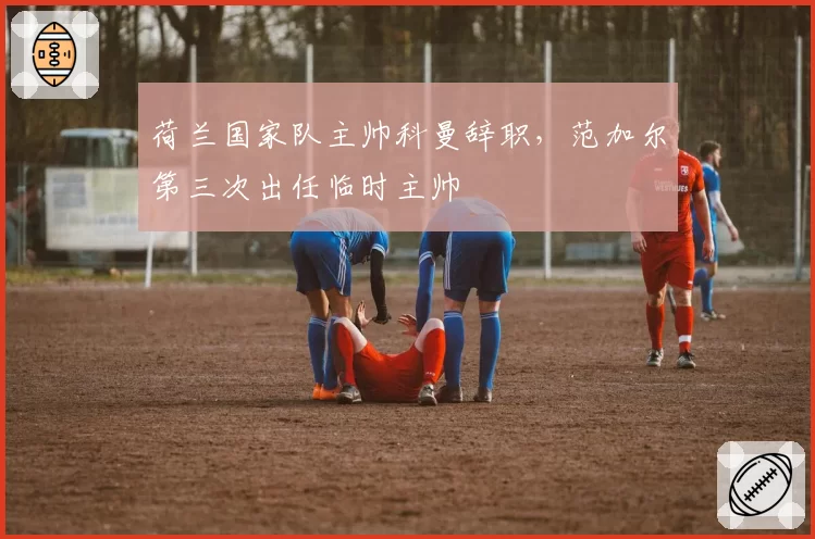 荷兰国家队主帅科曼辞职,范加尔第三次出任临时主帅