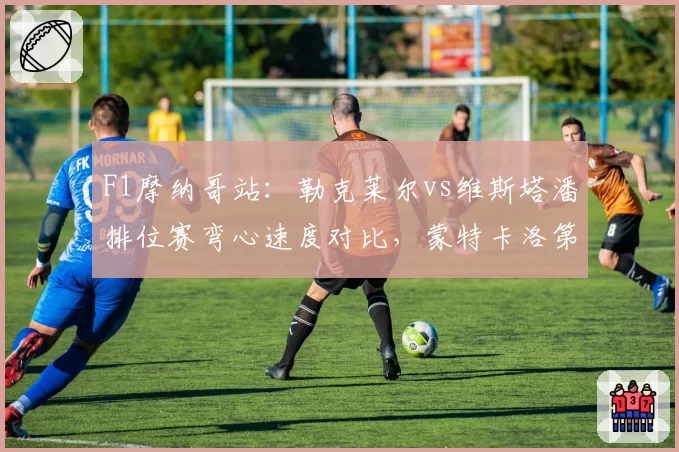 F1摩纳哥站:勒克莱尔vs维斯塔潘排位赛弯心速度对比,蒙特卡洛第12弯成决胜点