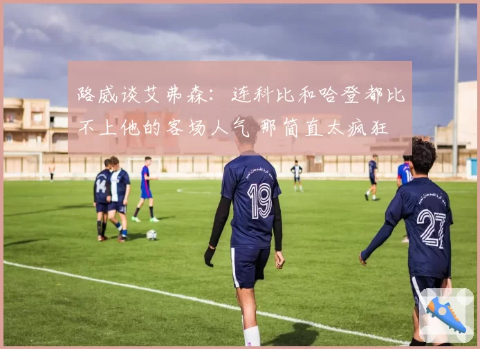 路威谈艾弗森：连科比和哈登都比不上他的客场人气 那简直太疯狂
