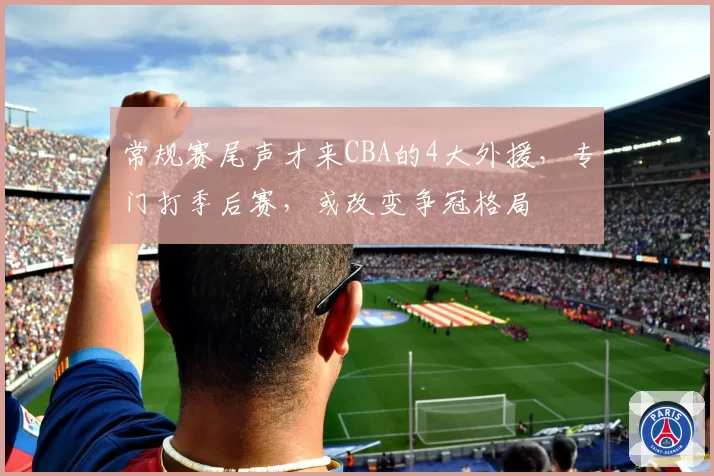 常规赛尾声才来CBA的4大外援，专门打季后赛，或改变争冠格局