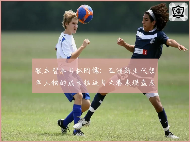 张本智和与林昀儒：亚洲新生代领军人物的成长轨迹与大赛表现盘点