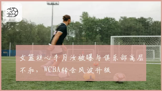 女篮核心李月汝被曝与俱乐部高层不和，WCBA转会风波升级