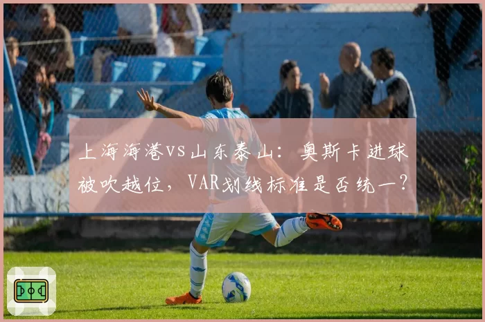上海海港vs山东泰山：奥斯卡进球被吹越位，VAR划线标准是否统一？