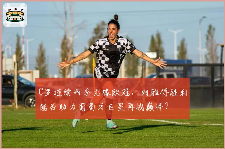 C罗连续两季无缘欧冠，利雅得胜利能否助力葡萄牙巨星再战巅峰？