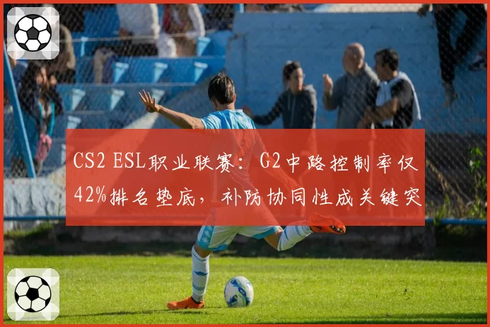 CS2 ESL职业联赛:G2中路控制率仅42%排名垫底,补防协同性成关键突破口