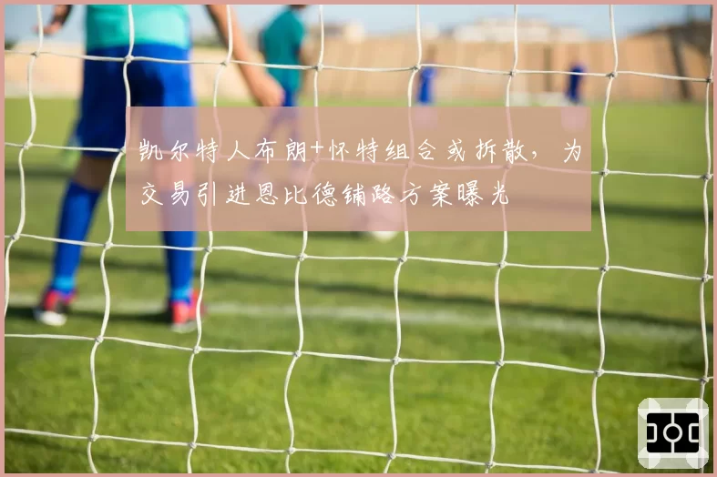 凯尔特人布朗+怀特组合或拆散,为交易引进恩比德铺路方案曝光