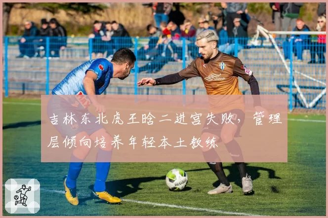 吉林东北虎王晗二进宫失败，管理层倾向培养年轻本土教练