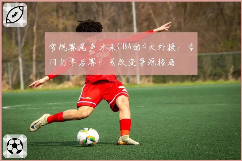 常规赛尾声才来CBA的4大外援,专门打季后赛,或改变争冠格局