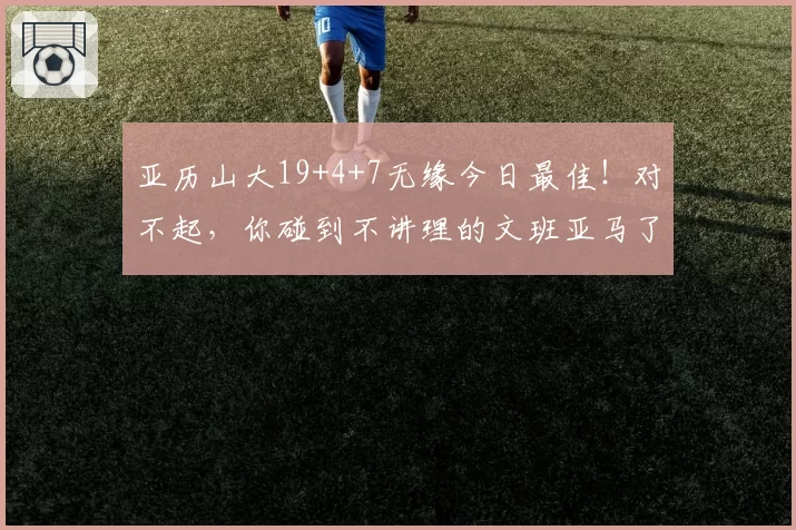 亚历山大19+4+7无缘今日最佳！对不起，你碰到不讲理的文班亚马了