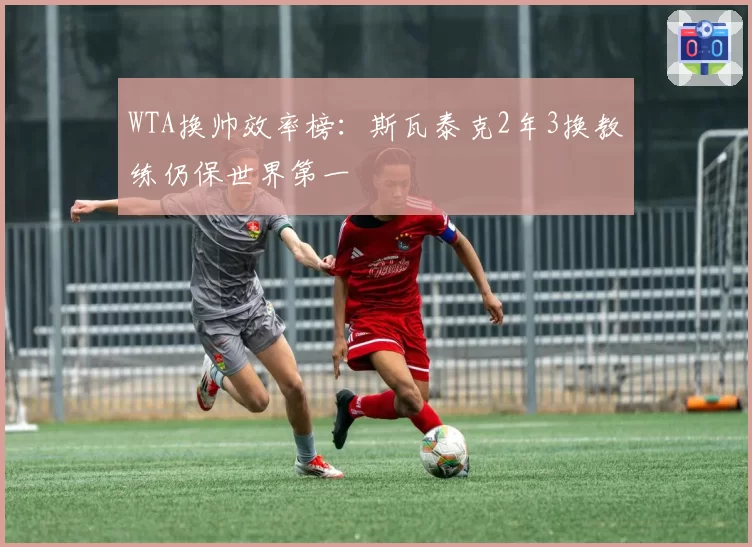 WTA换帅效率榜：斯瓦泰克2年3换教练仍保世界第一