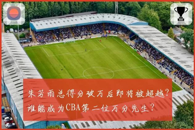 朱芳雨总得分破万后即将被超越?谁能成为CBA第二位万分先生?