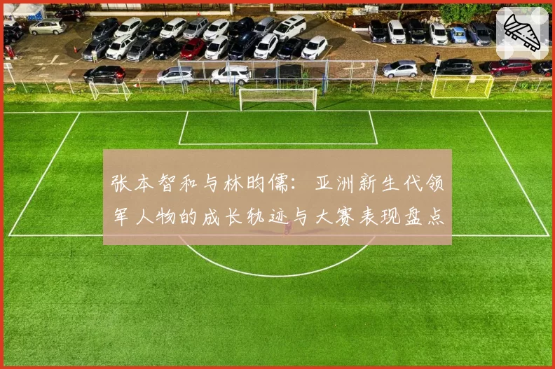 张本智和与林昀儒:亚洲新生代领军人物的成长轨迹与大赛表现盘点