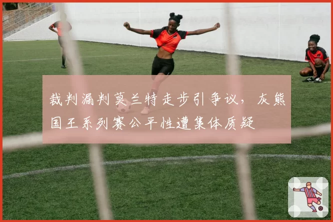 裁判漏判莫兰特走步引争议，灰熊国王系列赛公平性遭集体质疑