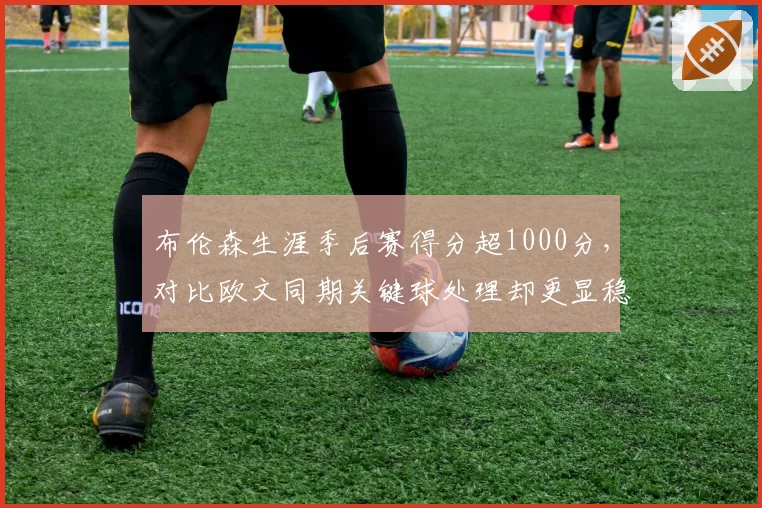 布伦森生涯季后赛得分超1000分,对比欧文同期关键球处理却更显稳健