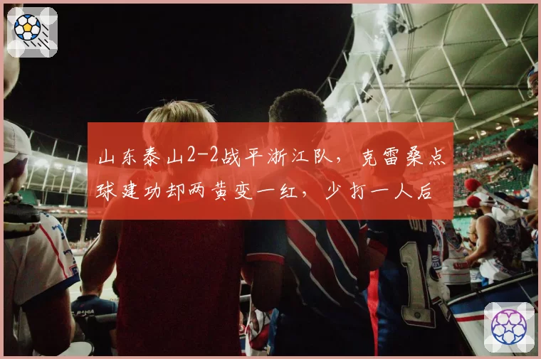山东泰山2-2战平浙江队,克雷桑点球建功却两黄变一红,少打一人后防线能撑多久?