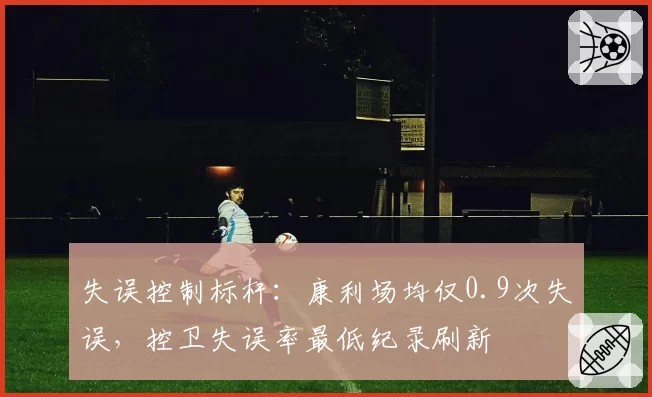 失误控制标杆:康利场均仅0.9次失误,控卫失误率最低纪录刷新