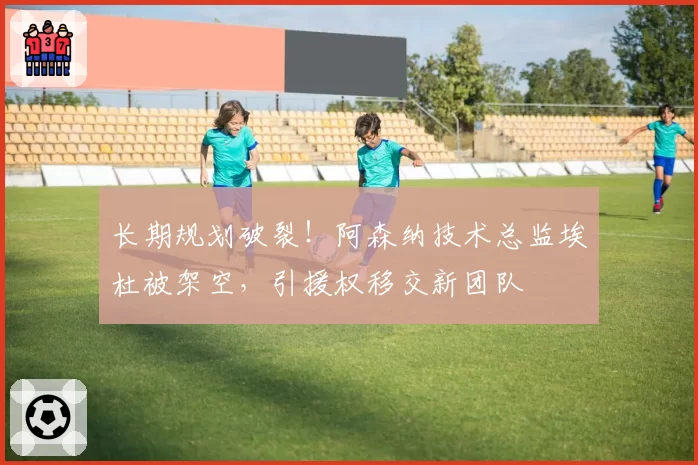 长期规划破裂！阿森纳技术总监埃杜被架空，引援权移交新团队