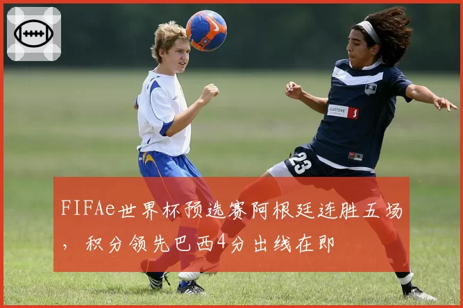 FIFAe世界杯预选赛阿根廷连胜五场,积分领先巴西4分出线在即