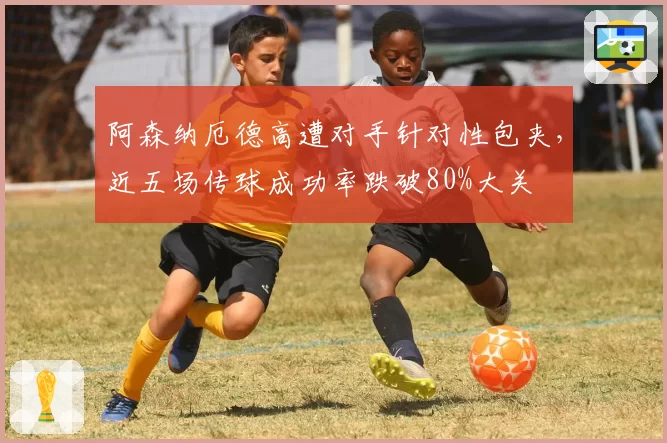 阿森纳厄德高遭对手针对性包夹，近五场传球成功率跌破80%大关