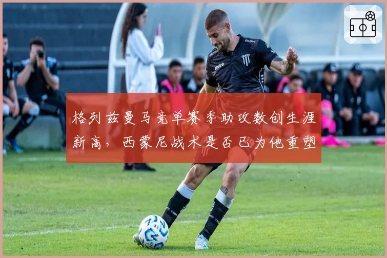 格列兹曼马竞单赛季助攻数创生涯新高，西蒙尼战术是否已为他重塑？