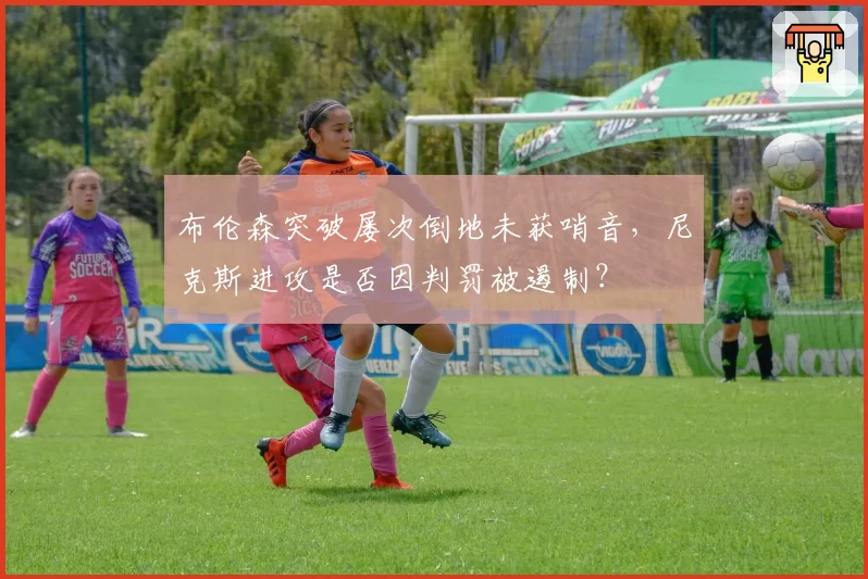 布伦森突破屡次倒地未获哨音，尼克斯进攻是否因判罚被遏制？
