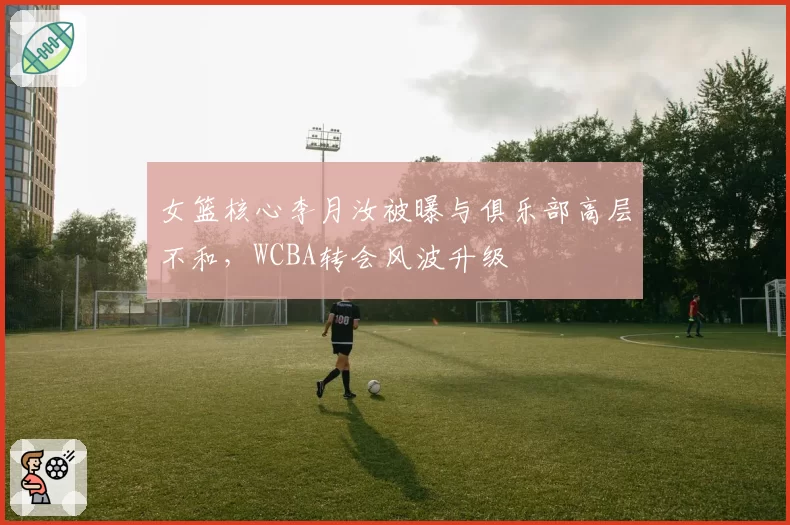 女篮核心李月汝被曝与俱乐部高层不和，WCBA转会风波升级